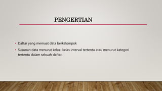 PENGERTIAN
• Daftar yang memuat data berkelompok
• Susunan data menurut kelas- kelas interval tertentu atau menurut kategori
tertentu dalam sebuah daftar.
 