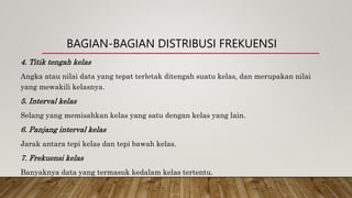 BAGIAN-BAGIAN DISTRIBUSI FREKUENSI
4. Titik tengah kelas
Angka atau nilai data yang tepat terletak ditengah suatu kelas, dan merupakan nilai
yang mewakili kelasnya.
5. Interval kelas
Selang yang memisahkan kelas yang satu dengan kelas yang lain.
6. Panjang interval kelas
Jarak antara tepi kelas dan tepi bawah kelas.
7. Frekuensi kelas
Banyaknya data yang termasuk kedalam kelas tertentu.
 