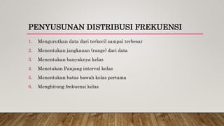 PENYUSUNAN DISTRIBUSI FREKUENSI
1. Mengurutkan data dari terkecil sampai terbesar
2. Menentukan jangkauan (range) dari data
3. Menentukan banyaknya kelas
4. Menetukan Panjang interval kelas
5. Menentukan batas bawah kelas pertama
6. Menghitung frekuensi kelas
 