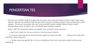 PENGERTIAN TES
 Tes/Instrumen adalah langkah-langka atau prosedur yang sistematik dalam bentuk tugas-tugas untuk
diamati, dijawab, dan direspon baik berupa tulisan maupun tindakan dengan skala numerik atau sistem
kategori. Intinya tes merupakan alat ukur yang memiliki standar objektif dengan begitu dapat
dipergunakan untuk mengukur dan membandingkan keadaan individu.
 Azwar (1987:3) menyatakan bahwa tes adalah suatu prosedur yang sistematis:
a .Butir butir dalam tes, disusun menurut cara dan aturan tertentu.
b. Prosedur administrasi tes dan pemberian angka (scoring) terhadap hasilnya harus jelas dan
spesifikasi secara terperinci
c. Setiap orang mengambil tes itu harus mendpatkan butir-butir yang sama dalam kondisi yang
sebanding.
 
