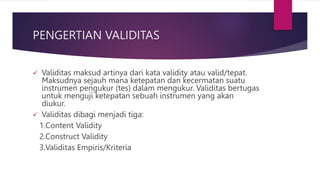 PENGERTIAN VALIDITAS
 Validitas maksud artinya dari kata validity atau valid/tepat.
Maksudnya sejauh mana ketepatan dan kecermatan suatu
instrumen pengukur (tes) dalam mengukur. Validitas bertugas
untuk menguji ketepatan sebuah instrumen yang akan
diukur.
 Validitas dibagi menjadi tiga:
1.Content Validity
2.Construct Validity
3.Validitas Empiris/Kriteria
 