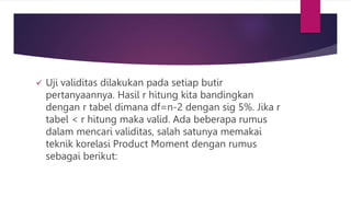  Uji validitas dilakukan pada setiap butir
pertanyaannya. Hasil r hitung kita bandingkan
dengan r tabel dimana df=n-2 dengan sig 5%. Jika r
tabel < r hitung maka valid. Ada beberapa rumus
dalam mencari validitas, salah satunya memakai
teknik korelasi Product Moment dengan rumus
sebagai berikut:
 