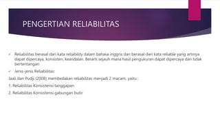PENGERTIAN RELIABILITAS
 Reliabilitas berasal dari kata reliability dalam bahasa inggris dan berasal dari kata reliable yang artinya
dapat dipercaya, konsisten, keandalan. Berarti sejauh mana hasil pengukuran dapat dipercaya dan tidak
bertentangan
 Jenis-jenis Reliabilitas:
Jaali dan Pudji (2008) membedakan reliabilitas menjadi 2 macam, yaitu :
1. Reliabilitas Konsistensi tanggapan
2. Reliabilitas Konsistensi gabungan butir
 