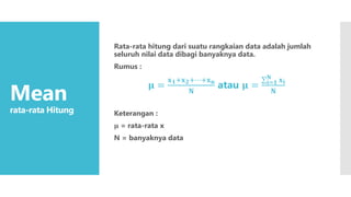 Mean
rata-rata Hitung
Rata-rata hitung dari suatu rangkaian data adalah jumlah
seluruh nilai data dibagi banyaknya data.
Rumus :
𝛍 =
𝐱𝟏+𝐱𝟐+⋯+𝐱𝐧
𝐍
atau 𝛍 = 𝐢=𝟏
𝐍
𝐱𝐢
𝐍
Keterangan :
𝛍 = rata-rata x
N = banyaknya data
 