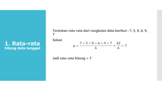 1. Rata-rata
hitung data tunggal
Tentukan rata-rata dari rangkaian data berikut : 7, 5, 8, 6, 9,
7
Solusi
𝛍 =
𝟕 + 𝟓 + 𝟖 + 𝟔 + 𝟗 + 𝟕
𝟔
=
𝟒𝟐
𝟔
= 𝟕
Jadi rata-rata hitung = 7
 