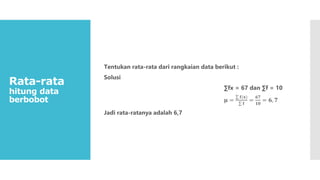 Rata-rata
hitung data
berbobot
Tentukan rata-rata dari rangkaian data berikut :
Solusi
∑fx = 67 dan ∑f = 10
𝛍 =
𝐟(𝐱)
𝐟
=
𝟔𝟕
𝟏𝟎
= 𝟔, 𝟕
Jadi rata-ratanya adalah 6,7
 