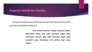 Pengertian Statistik dan Statistika
Secara etimologis kata statistik berasal dari kata status (bahasa latin)
atau kata staat (bahasa Belanda).
Kata statistik diartikan sebagai kumpulan bahan
keterangan (data), baik yang berwujud angka (data
kuantitatif) maupun yang tidak berwujud angka (data
kualitatif) yang mempunyai arti penting bagi suatu
negara.
 