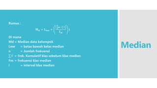 Median
Rumus :
𝐌𝐝 = 𝐋𝐦𝐞 +
𝟏
𝟐𝐧− 𝐟
𝐟𝐦
𝐢
Di mana
Md = Median data kelompok
Lme = batas bawah kelas median
n = Jumlah frekuensi
𝐟 = frek. Kumulatif klas sebelum klas median
Fm = frekuensi klas median
i = interval klas median
 