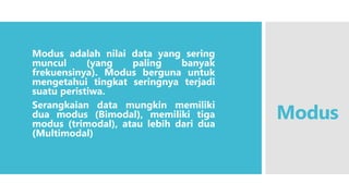 Modus
Modus adalah nilai data yang sering
muncul (yang paling banyak
frekuensinya). Modus berguna untuk
mengetahui tingkat seringnya terjadi
suatu peristiwa.
Serangkaian data mungkin memiliki
dua modus (Bimodal), memiliki tiga
modus (trimodal), atau lebih dari dua
(Multimodal)
 
