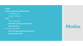 Modus
Contoh :
Tentukan modus dari rangkaian data :
a. 7, 5, 8, 6, 9, 7, 10
b. 7, 8, 6, 9, 7, 10, 6, 5
Solusi
a. 5, 6, 7, 7, 8, 9, 10
disini nilai yg sering muncul adalah 7
jadi modusnya = 7
b. 5, 6, 6, 7, 7, 8, 9, 10
disini nilai yg sering muncul adalah 6 & 7
jadi modusnya 6 dan 7
 