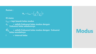 Modus
Rumus :
𝐌𝐨 = 𝐋𝐦𝐨 +
𝐝𝟏
𝐝𝟏 + 𝐝𝟐
𝐢
Di mana
𝐋𝐦𝐨 = tepi bawah kelas modus
𝐝𝟏 = selisih frekuensi kelas modus dengan
frekuensi kelas sebelumnya
𝐝𝟐 = selisih frekuensi kelas modus dengan frekuensi
kelas sesudahnya
i = interval kelas
 