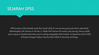 SEJARAH SPSS
SPSS (awalnya, Paket Statistik untuk Ilmu Sosial) dirilis di versi pertama yaitu pada tahun 1968 setelah
dikembangkan oleh Norman H. Nie dan C. Hadlai Hull. Norman Nie sendiri yaitu seorang ilmuan politik
pasca sarjana di Stanford University, saat itu sedang mengadakan Riset Profesor di Departemen Ilmu Politik
di Stanford dengan Profesor Emeritus Ilmu Politik di University of Chicago.
 