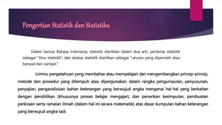 Pengertian Statistik dan Statistika
Dalam kamus Bahasa Indonesia, statistik diartikan dalam dua arti: pertama, statistik
sebagai “ilmu statistik”, dan kedua, statistik diartikan sebagai “ukuran yang diperoleh atau
berasal dari sampel.”
Limmu pengetahuan yang membahas atau mempelajari dan mengembangkan prinsip-prinsip,
metode dan prosedur yang ditempuh atau dipergunakan, dalam rangka pengumpulan, penyusunan,
penyajian, penganalisisan bahan keterangan yang berwujud angka mengenai hal-hal yang berkaitan
dengan pendidikan (khususnya proses belajar mengajar), dan penarikan kesimpulan, pembuatan
perkiraan serta ramalan ilmiah (dalam hal ini secara matematik) atas dasar kumpulan bahan keterangan
yang berwujud angka tadi.
 