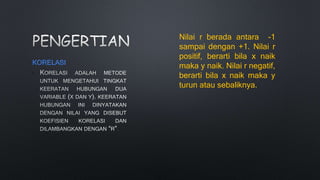KORELASI
•
.
Nilai r berada antara -1
sampai dengan +1. Nilai r
positif, berarti bila x naik
maka y naik. Nilai r negatif,
berarti bila x naik maka y
turun atau sebaliknya.
 