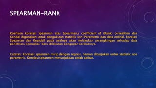 SPEARMAN-RANK
Koefisien korelasi Spearman atau Spearman,s coefficient of (Rank) correaltion dan
Kendall digunakan untuk pengukuran statistik non-Parametrik dan data ordinal. korelasi
Spearman dan Keandall pada awalnya akan melakukan perangkingan terhadap data
penelitian, kemudian baru dilakukan pengujian korelasinya.
Catatan: Korelasi spearmen mirip dengan regresi, namun ditunjukan untuk statistic non
parametric. Korelasi spearmen menunjukkan sebab akibat.
 