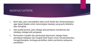 MANFAAT SATISTIK
1. Bank data, yaitu menyediakan data untuk diolah dan diinterpretasikan
agar dapat dipakai untuk menerangkan keadaan yang perlu diketahui
atau diungkap.
2. Alat quality kontrol, yaitu sebagai alat pembantu standarisasi dan
sekaligus sebagai alat pengawas.
3. Pemecahan masalah dan pembuatan keputusan, sebagai dasar
penetapan kebijakan dan langkah lebih lanjut untuk mempertahankan,
mengembangkan, lembaga pendidikan dalam pemberian pelayanan
pendidikan.
 