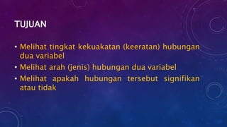 TUJUAN
• Melihat tingkat kekuakatan (keeratan) hubungan
dua variabel
• Melihat arah (jenis) hubungan dua variabel
• Melihat apakah hubungan tersebut signifikan
atau tidak
 