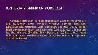 KRITERIA SIGNIFIKAN KORELASI
Kekuatan dan arah korelasi (hubungan) akan mempunyai arti
jika hubungan antar variabel tersebut bernilai signifikan.
Dikatakan ada hubungan yang signifikan, jika nilai Sig. (2-tailed)
hasil perhitungan lebih kecil dari nilai 0,05 atau 0,01. Sementara
itu, jika nilai sig. (2-tailed) lebih besar dari 0,05 atau 0,01 maka
hubungan antar variabel tersebut dapat dikatakan tidal signifikan
atau tidak berarti.
 
