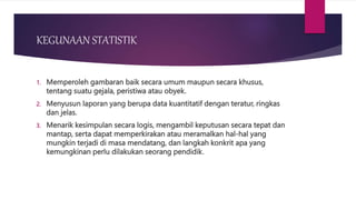 KEGUNAAN STATISTIK
1. Memperoleh gambaran baik secara umum maupun secara khusus,
tentang suatu gejala, peristiwa atau obyek.
2. Menyusun laporan yang berupa data kuantitatif dengan teratur, ringkas
dan jelas.
3. Menarik kesimpulan secara logis, mengambil keputusan secara tepat dan
mantap, serta dapat memperkirakan atau meramalkan hal-hal yang
mungkin terjadi di masa mendatang, dan langkah konkrit apa yang
kemungkinan perlu dilakukan seorang pendidik.
 