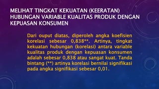 MELIHAT TINGKAT KEKUATAN (KEERATAN)
HUBUNGAN VARIABLE KUALITAS PRODUK DENGAN
KEPUASAN KONSUMEN
Dari ouput diatas, diperoleh angka koefisien
korelasi sebesar 0,838**. Artinya, tingkat
kekuatan hubungan (korelasi) antara variable
kualitas produk dengan kepuasan konsumen
adalah sebesar 0,838 atau sangat kuat. Tanda
bintang (**) artinya korelasi bernilai signifikasi
pada angka signifikasi sebesar 0,01.
 