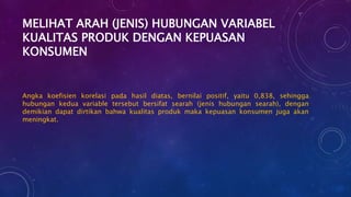 MELIHAT ARAH (JENIS) HUBUNGAN VARIABEL
KUALITAS PRODUK DENGAN KEPUASAN
KONSUMEN
Angka koefisien korelasi pada hasil diatas, bernilai positif, yaitu 0,838, sehingga
hubungan kedua variable tersebut bersifat searah (jenis hubungan searah), dengan
demikian dapat dirtikan bahwa kualitas produk maka kepuasan konsumen juga akan
meningkat.
 
