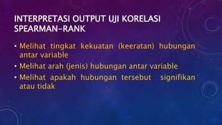 INTERPRETASI OUTPUT UJI KORELASI
SPEARMAN-RANK
• Melihat tingkat kekuatan (keeratan) hubungan
antar variable
• Melihat arah (jenis) hubungan antar variable
• Melihat apakah hubungan tersebut signifikan
atau tidak
 