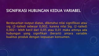 SIGNIFIKASI HUBUNGAN KEDUA VARIABEL
Berdasarkan output diatas, diketahui nilai signifikasi atau
sig. (2-tailed) sebesar 0,002, karena nilai Sig. (2-tailed)
0,002< lebih kecil dari 0,05 atau 0,01 maka artinya ada
hubungan yang signifikan (berarti) antara variable
kualitas produk dengan kepuasan konsumen.
 