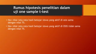 Rumus hipotesis penelitian dalam
uji one sample t-test
• Ho= nilai rata-rata hasil belajar siswa yang aktif di osis sama
dengan nilai 75.
• Ha= nilai rata-rata hasil belajar siswa yang aktif di OSIS tidak sama
dengan nilai 75.
 