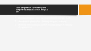 1. Membandingkan nilai Sig (signifikansi) dengan 0,05
2. Membandingkan nilai t-hitung dengan t-tabung
3. Melihat perbandingan nilai t-hitung dengan t-tabung
dengan kurva
Dasar pengambilan keputusan uji one
sample t-test dapat di lakukan dengan 3
cara
1. Membandingkan nilai Sig (signifikansi) dengan 0,05
2. Membandingkan nilai t-hitung dengan t-tabung
3. Melihat perbandingan nilai t-hitung dengan t-tabung
dengan kurva
Dasar pengambilan keputusan uji one
sample t-test dapat di lakukan dengan 3
cara
 