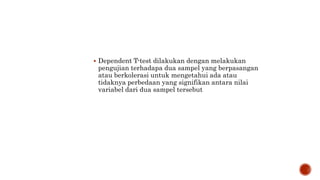  Dependent T-test dilakukan dengan melakukan
pengujian terhadapa dua sampel yang berpasangan
atau berkolerasi untuk mengetahui ada atau
tidaknya perbedaan yang signifikan antara nilai
variabel dari dua sampel tersebut
 