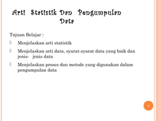 1
Arti Statistik Dan Pengumpulan
Data
Tujuan Belajar :
 Menjelaskan arti statistik
 Menjelaskan arti data, syarat-syarat data yang baik dan
jenis- jenis data
 Menjelaskan proses dan metode yang digunakan dalam
pengumpulan data
 
