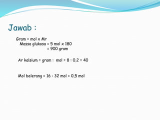 Jawab :
Gram = mol x Mr
Massa glukosa = 5 mol x 180
= 900 gram
Ar kalsium = gram : mol = 8 : 0,2 = 40
Mol belerang = 16 : 32 mol = 0,5 mol
 