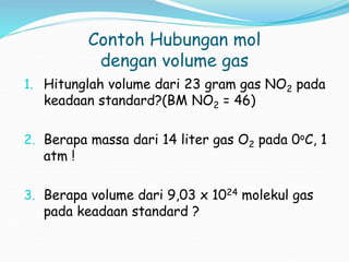 Contoh Hubungan mol
dengan volume gas
1. Hitunglah volume dari 23 gram gas NO2 pada
keadaan standard?(BM NO2 = 46)
2. Berapa massa dari 14 liter gas O2 pada 0oC, 1
atm !
3. Berapa volume dari 9,03 x 1024 molekul gas
pada keadaan standard ?
 