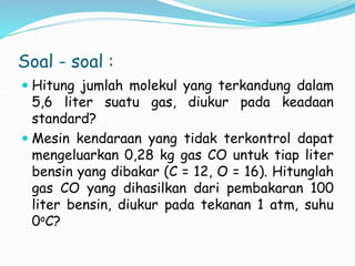 Soal - soal :
 Hitung jumlah molekul yang terkandung dalam
5,6 liter suatu gas, diukur pada keadaan
standard?
 Mesin kendaraan yang tidak terkontrol dapat
mengeluarkan 0,28 kg gas CO untuk tiap liter
bensin yang dibakar (C = 12, O = 16). Hitunglah
gas CO yang dihasilkan dari pembakaran 100
liter bensin, diukur pada tekanan 1 atm, suhu
0oC?
 