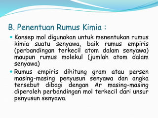 B. Penentuan Rumus Kimia :
 Konsep mol digunakan untuk menentukan rumus
kimia suatu senyawa, baik rumus empiris
(perbandingan terkecil atom dalam senyawa)
maupun rumus molekul (jumlah atom dalam
senyawa)
 Rumus empiris dihitung gram atau persen
masing-masing penyusun senyawa dan angka
tersebut dibagi dengan Ar masing-masing
diperoleh perbandingan mol terkecil dari unsur
penyusun senyawa.
 