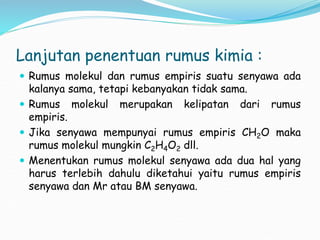 Lanjutan penentuan rumus kimia :
 Rumus molekul dan rumus empiris suatu senyawa ada
kalanya sama, tetapi kebanyakan tidak sama.
 Rumus molekul merupakan kelipatan dari rumus
empiris.
 Jika senyawa mempunyai rumus empiris CH2O maka
rumus molekul mungkin C2H4O2 dll.
 Menentukan rumus molekul senyawa ada dua hal yang
harus terlebih dahulu diketahui yaitu rumus empiris
senyawa dan Mr atau BM senyawa.
 