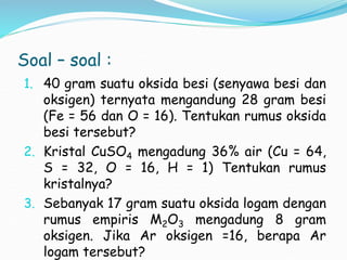 Soal – soal :
1. 40 gram suatu oksida besi (senyawa besi dan
oksigen) ternyata mengandung 28 gram besi
(Fe = 56 dan O = 16). Tentukan rumus oksida
besi tersebut?
2. Kristal CuSO4 mengadung 36% air (Cu = 64,
S = 32, O = 16, H = 1) Tentukan rumus
kristalnya?
3. Sebanyak 17 gram suatu oksida logam dengan
rumus empiris M2O3 mengadung 8 gram
oksigen. Jika Ar oksigen =16, berapa Ar
logam tersebut?
 