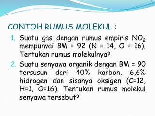 CONTOH RUMUS MOLEKUL :
1. Suatu gas dengan rumus empiris NO2
mempunyai BM = 92 (N = 14, O = 16).
Tentukan rumus molekulnya?
2. Suatu senyawa organik dengan BM = 90
tersusun dari 40% karbon, 6,6%
hidrogen dan sisanya oksigen (C=12,
H=1, O=16). Tentukan rumus molekul
senyawa tersebut?
 