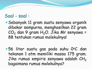 Soal - soal :
 Sebanyak 11 gram suatu senyawa organik
dibakar sempurna, menghasilkan 22 gram
CO2 dan 9 gram H2O. Jika Mr senyawa =
88 tentukan rumus molekulnya!
 56 liter suatu gas pada suhu 0oC dan
tekanan 1 atm memiliki massa 175 gram.
Jika rumus empiris senyawa adalah CH2
bagaimana rumus molekulnya?
 