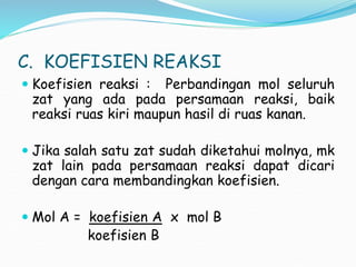 C. KOEFISIEN REAKSI
 Koefisien reaksi : Perbandingan mol seluruh
zat yang ada pada persamaan reaksi, baik
reaksi ruas kiri maupun hasil di ruas kanan.
 Jika salah satu zat sudah diketahui molnya, mk
zat lain pada persamaan reaksi dapat dicari
dengan cara membandingkan koefisien.
 Mol A = koefisien A x mol B
koefisien B
 