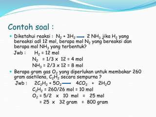 Contoh soal :
 Diketahui reaksi : N2 + 3H2 2 NH3 jika H2 yang
bereaksi adl 12 mol, berapa mol N2 yang bereaksi dan
berapa mol NH3 yang terbentuk?
Jwb : H2 = 12 mol
N2 = 1/3 x 12 = 4 mol
NH3 = 2/3 x 12 = 8 mol
 Berapa gram gas O2 yang diperlukan untuk membakar 260
gram asetilena, C2H2 secara sempurna ?
Jwb : 2C2H2 + 5O2 4CO2 + 2H2O
C2H2 = 260/26 mol = 10 mol
O2 = 5/2 x 10 mol = 25 mol
= 25 x 32 gram = 800 gram
 