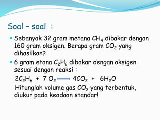 Soal – soal :
 Sebanyak 32 gram metana CH4 dibakar dengan
160 gram oksigen. Berapa gram CO2 yang
dihasilkan?
 6 gram etana C2H6 dibakar dengan oksigen
sesuai dengan reaksi :
2C2H6 + 7 O2 4CO2 + 6H2O
Hitunglah volume gas CO2 yang terbentuk,
diukur pada keadaan standar!
 