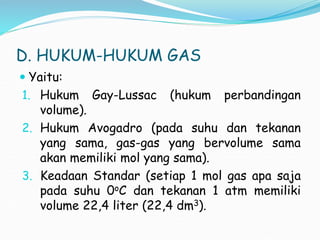 D. HUKUM-HUKUM GAS
 Yaitu:
1. Hukum Gay-Lussac (hukum perbandingan
volume).
2. Hukum Avogadro (pada suhu dan tekanan
yang sama, gas-gas yang bervolume sama
akan memiliki mol yang sama).
3. Keadaan Standar (setiap 1 mol gas apa saja
pada suhu 0oC dan tekanan 1 atm memiliki
volume 22,4 liter (22,4 dm3).
 