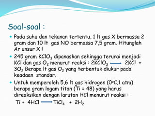 Soal-soal :
 Pada suhu dan tekanan tertentu, 1 lt gas X bermassa 2
gram dan 10 lt gas NO bermassa 7,5 gram. Hitunglah
Ar unsur X !
 245 gram KClO3 dipanaskan sehingga terurai menjadi
KCl dan gas O2 menurut reaksi : 2KClO3 2KCl +
3O2 Berapa lt gas O2 yang terbentuk diukur pada
keadaan standar.
 Untuk memperoleh 5,6 lt gas hidrogen (0oC,1 atm)
berapa gram logam titan (Ti = 48) yang harus
direaksikan dengan larutan HCl menurut reaksi :
Ti + 4HCl TiCl4 + 2H2
 