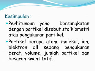 Kesimpulan :
Perhitungan yang bersangkutan
dengan partikel disebut stoikiometri
atau pengukuran partikel.
Partikel berupa atom, molekul, ion,
elektron dll sedang pengukuran
berat, volume, jumlah partikel dan
besaran kwantitatif.
 