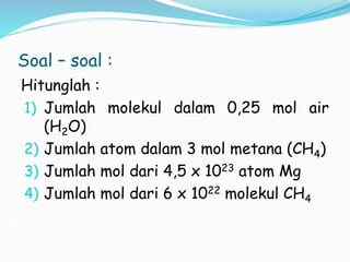 Soal – soal :
Hitunglah :
1) Jumlah molekul dalam 0,25 mol air
(H2O)
2) Jumlah atom dalam 3 mol metana (CH4)
3) Jumlah mol dari 4,5 x 1023 atom Mg
4) Jumlah mol dari 6 x 1022 molekul CH4
 