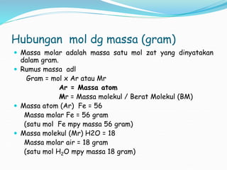 Hubungan mol dg massa (gram)
 Massa molar adalah massa satu mol zat yang dinyatakan
dalam gram.
 Rumus massa adl
Gram = mol x Ar atau Mr
Ar = Massa atom
Mr = Massa molekul / Berat Molekul (BM)
 Massa atom (Ar) Fe = 56
Massa molar Fe = 56 gram
(satu mol Fe mpy massa 56 gram)
 Massa molekul (Mr) H2O = 18
Massa molar air = 18 gram
(satu mol H2O mpy massa 18 gram)
 