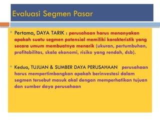 Evaluasi Segmen Pasar
 Pertama, DAYA TARIK : perusahaan harus menanyakan
apakah suatu segmen potensial memiliki karakteristik yang
secara umum membuatnya menarik (ukuran, pertumbuhan,
profitabilitas, skala ekonomi, risiko yang rendah, dsb).
 Kedua, TUJUAN & SUMBER DAYA PERUSAHAAN : perusahaan
harus mempertimbangkan apakah berinvestasi dalam
segmen tersebut masuk akal dengan memperhatikan tujuan
dan sumber daya perusahaan
 