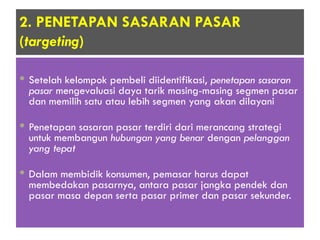 2. PENETAPAN SASARAN PASAR
(targeting)
 Setelah kelompok pembeli diidentifikasi, penetapan sasaran
pasar mengevaluasi daya tarik masing-masing segmen pasar
dan memilih satu atau lebih segmen yang akan dilayani
 Penetapan sasaran pasar terdiri dari merancang strategi
untuk membangun hubungan yang benar dengan pelanggan
yang tepat
 Dalam membidik konsumen, pemasar harus dapat
membedakan pasarnya, antara pasar jangka pendek dan
pasar masa depan serta pasar primer dan pasar sekunder.
 