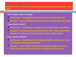 Penetapan Pasar Sasaran
membantu untuk memfokuskan pada satu kelompok pembeli dengan kebutuhan yang
sama
 Pasar sasaran segmen tunggal
 Keuntungan : keunggulan bersaing akan lebih mudah diperoleh
 Kerugian : adanya ketergantungan terhadap satu kelompok konsumen
 Pasar sasaran selektif
 Keuntungan : membangun keunggulan bersaing dengan spesialisasi
 Kerugian : mudah diserang oleh perusahaan besar dalam persaingan,
dipengaruhi oleh perubahan permintaan dalam segmen pasar
 Pasar sasaran ekstensif
 Keuntungan : ada peluang untuk mengembangkan posisi pasar yang
kuat dengan memperluas penjualan
 Kerugian : perlu sumber daya dan keterampilan dalam pemasaran
serta kompleksitas dalam pemilihan strategi portofolio segmen
 